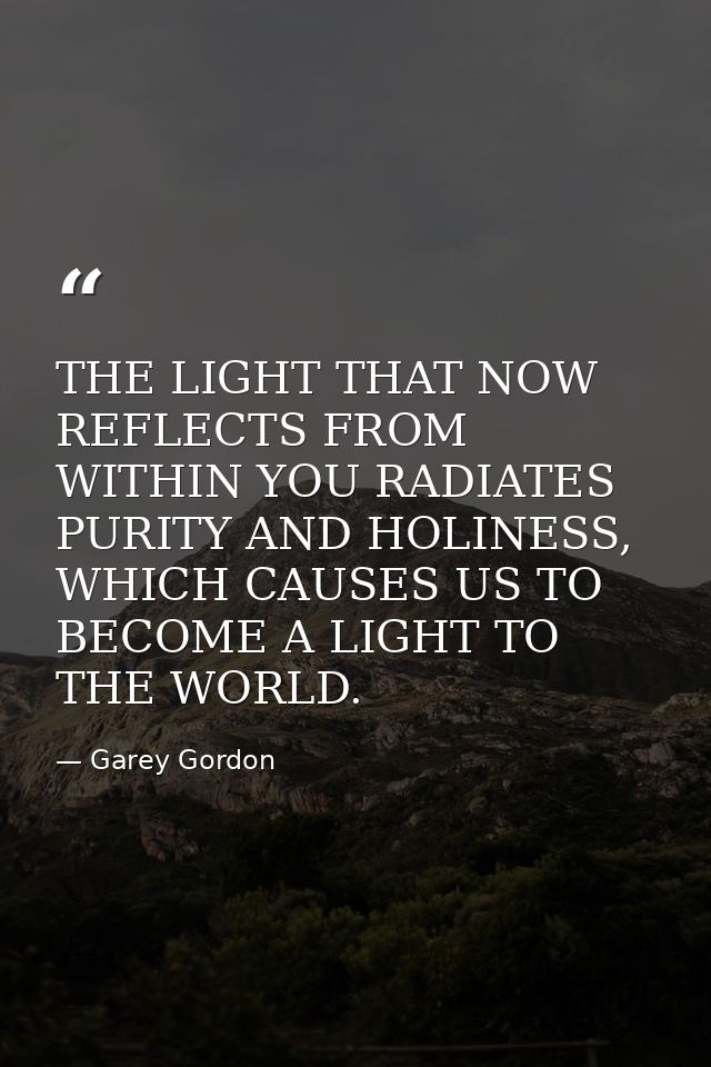 THE LIGHT THAT NOW REFLECTS FROM WITHIN YOU RADIATES PURITY AND HOLINESS, WHICH CAUSES US TO BECOME A LIGHT TO THE WORLD — Garey Gordon