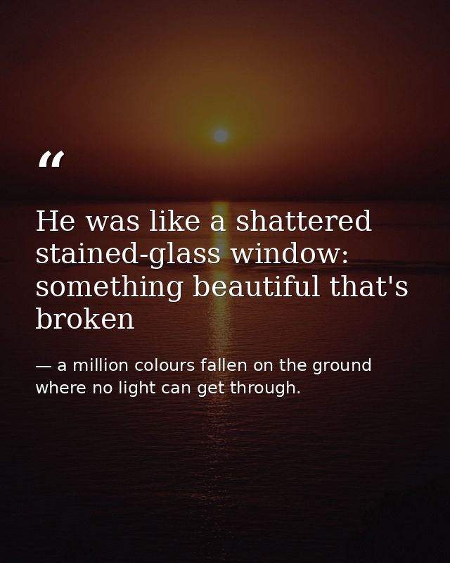 He was like a shattered stained-glass window: something beautiful that's broken — a million colours fallen on the ground where no light can get through.