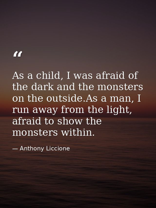 As a child, I was afraid of the dark and the monsters on the outside.As a man, I run away from the light, afraid to show — Anthony Liccione