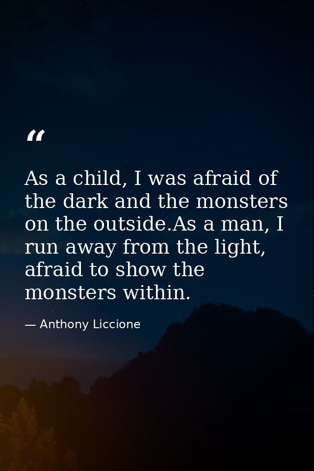 As a child, I was afraid of the dark and the monsters on the outside.As a man, I run away from the light, afraid to show — Anthony Liccione