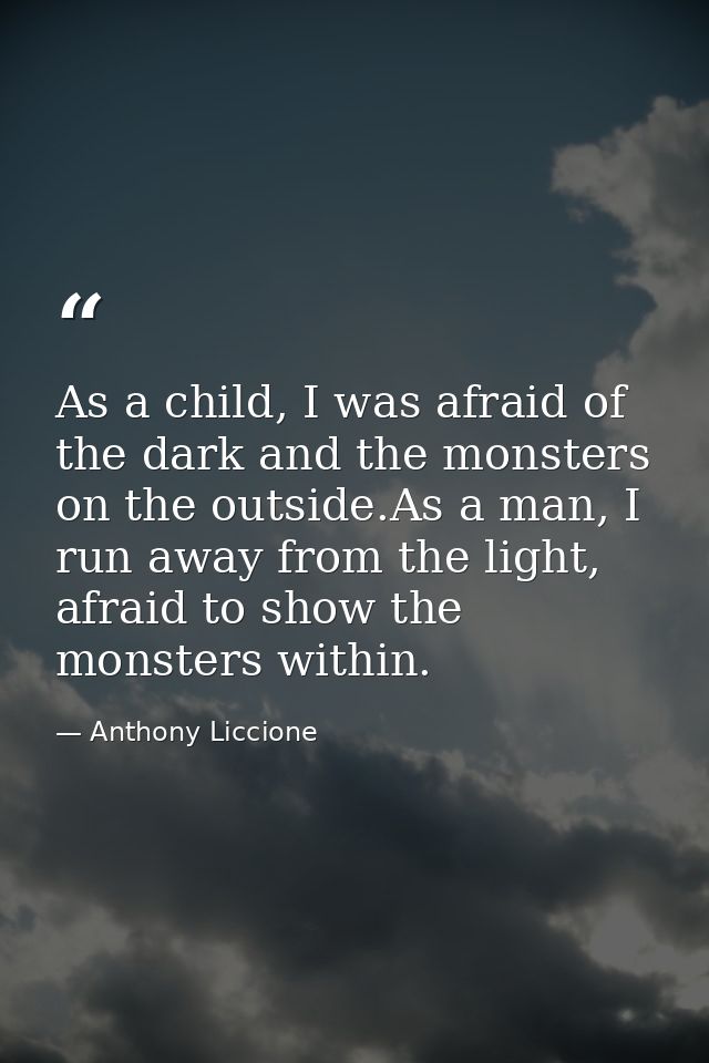 As a child, I was afraid of the dark and the monsters on the outside.As a man, I run away from the light, afraid to show — Anthony Liccione