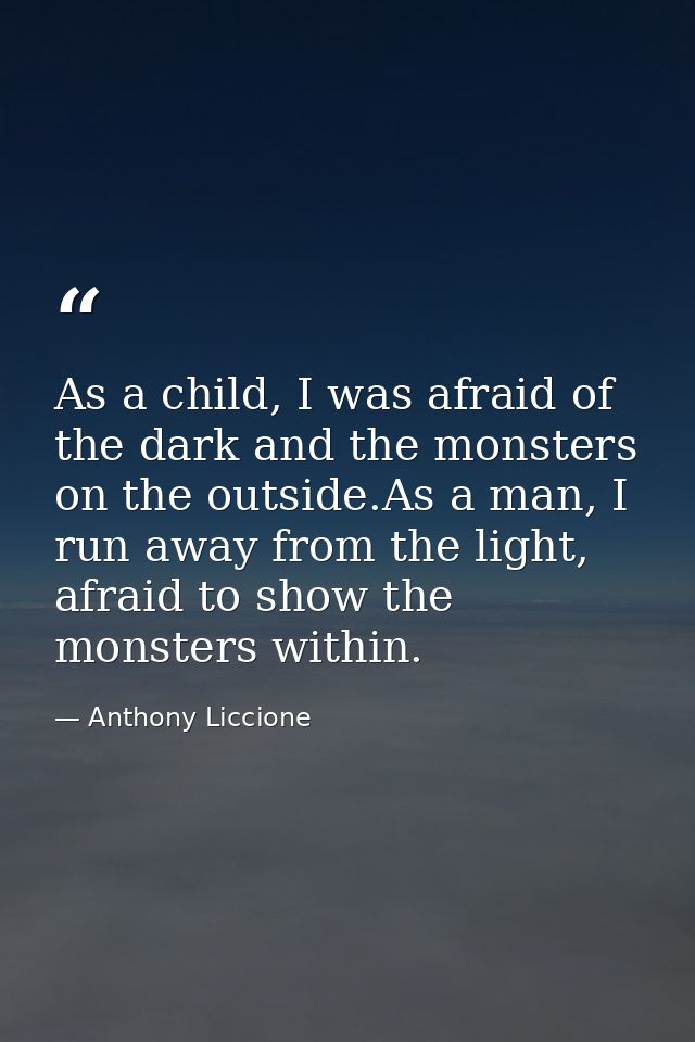 As a child, I was afraid of the dark and the monsters on the outside.As a man, I run away from the light, afraid to show — Anthony Liccione