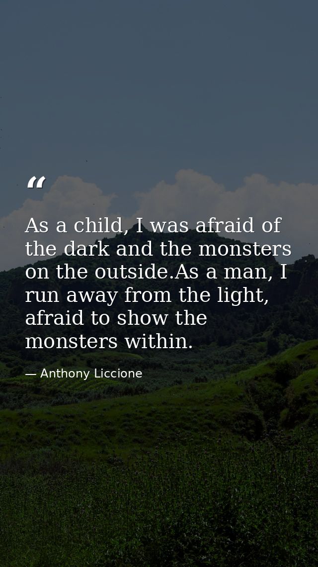 As a child, I was afraid of the dark and the monsters on the outside.As a man, I run away from the light, afraid to show — Anthony Liccione