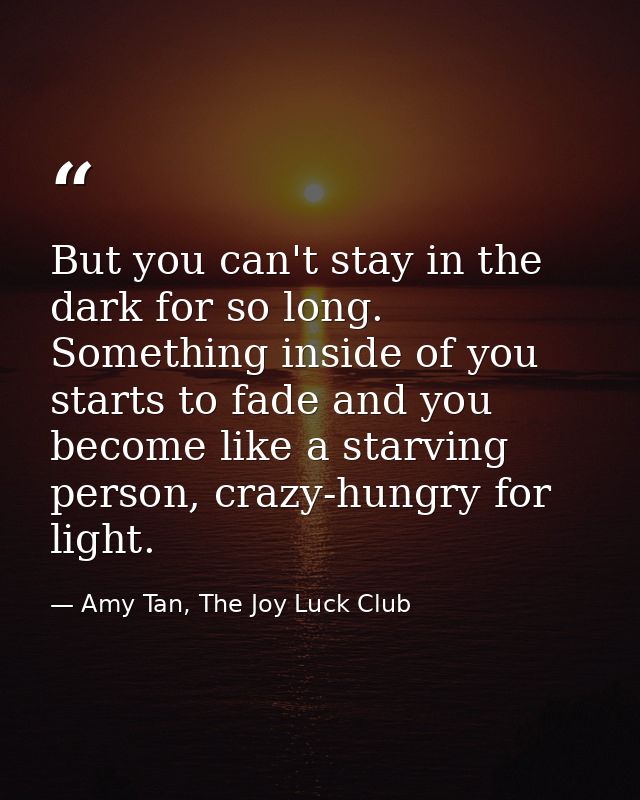 But you can't stay in the dark for so long. Something inside of you starts to fade and you become like a starving person — Amy Tan, The Joy Luck Club