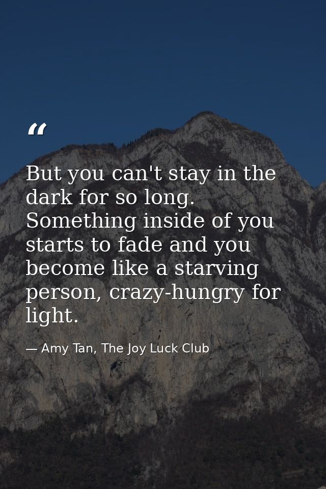 But you can't stay in the dark for so long. Something inside of you starts to fade and you become like a starving person — Amy Tan, The Joy Luck Club