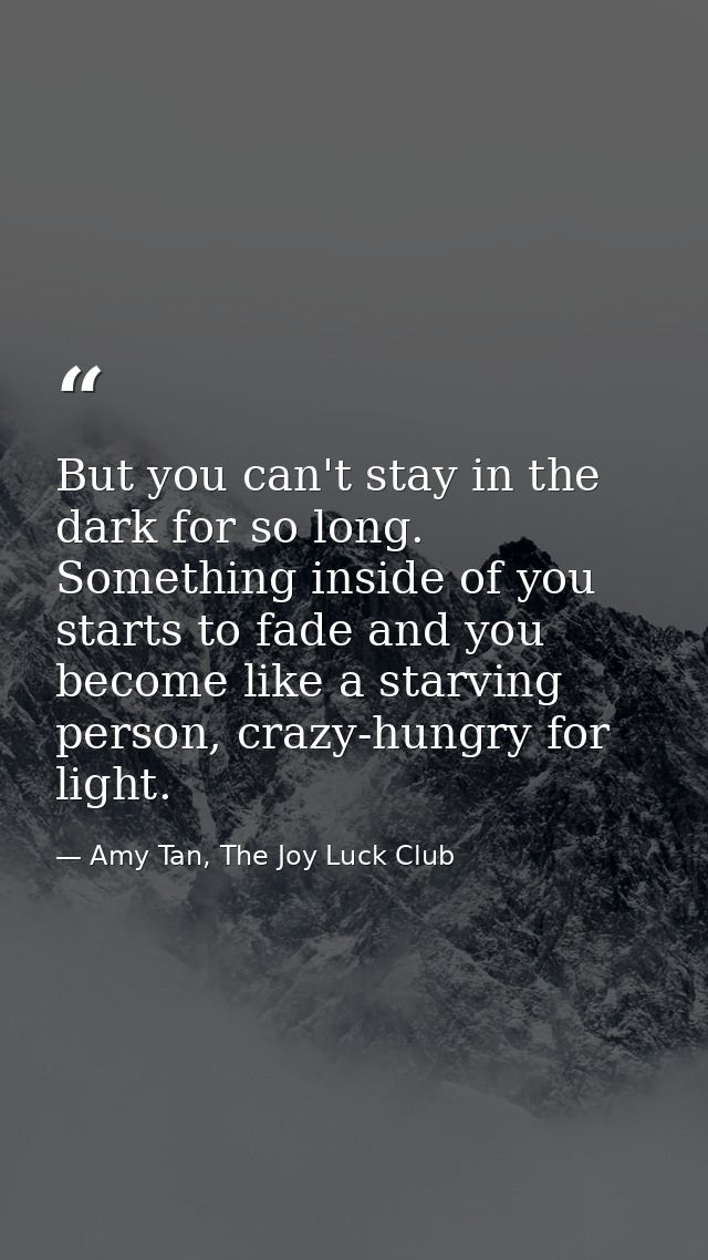 But you can't stay in the dark for so long. Something inside of you starts to fade and you become like a starving person — Amy Tan, The Joy Luck Club
