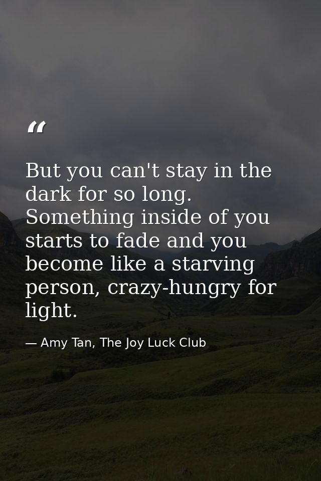 But you can't stay in the dark for so long. Something inside of you starts to fade and you become like a starving person — Amy Tan, The Joy Luck Club