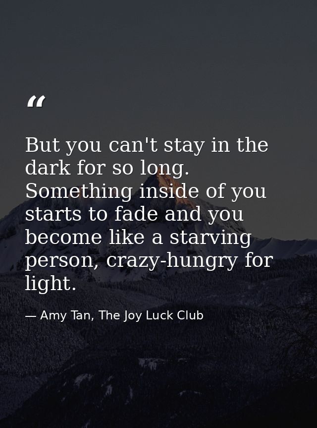But you can't stay in the dark for so long. Something inside of you starts to fade and you become like a starving person — Amy Tan, The Joy Luck Club