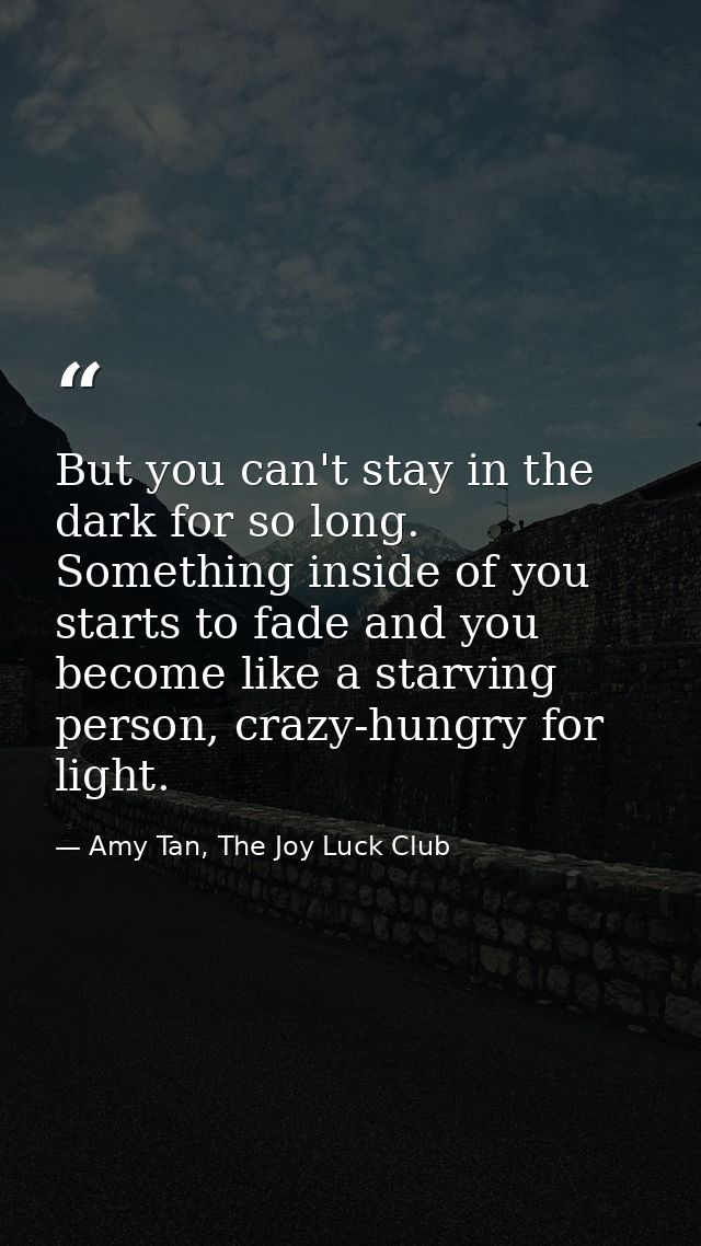 But you can't stay in the dark for so long. Something inside of you starts to fade and you become like a starving person — Amy Tan, The Joy Luck Club