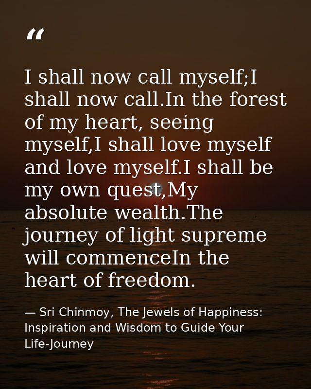 I shall now call myself;I shall now call.In the forest of my heart, seeing myself,I shall love myself and love myself.I  — Sri Chinmoy, The Jewels of Happiness: Inspiration and Wisdom to Guide Your Life-Journey