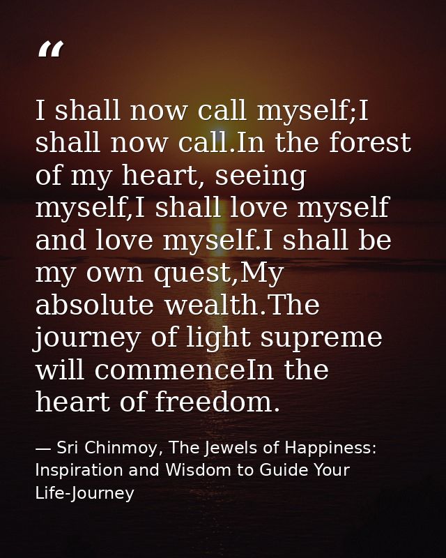 I shall now call myself;I shall now call.In the forest of my heart, seeing myself,I shall love myself and love myself.I  — Sri Chinmoy, The Jewels of Happiness: Inspiration and Wisdom to Guide Your Life-Journey