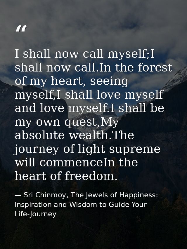 I shall now call myself;I shall now call.In the forest of my heart, seeing myself,I shall love myself and love myself.I  — Sri Chinmoy, The Jewels of Happiness: Inspiration and Wisdom to Guide Your Life-Journey