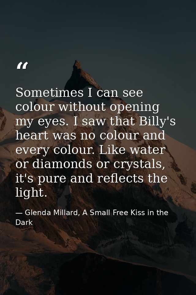 Sometimes I can see colour without opening my eyes. I saw that Billy's heart was no colour and every colour. Like water  — Glenda Millard, A Small Free Kiss in the Dark
