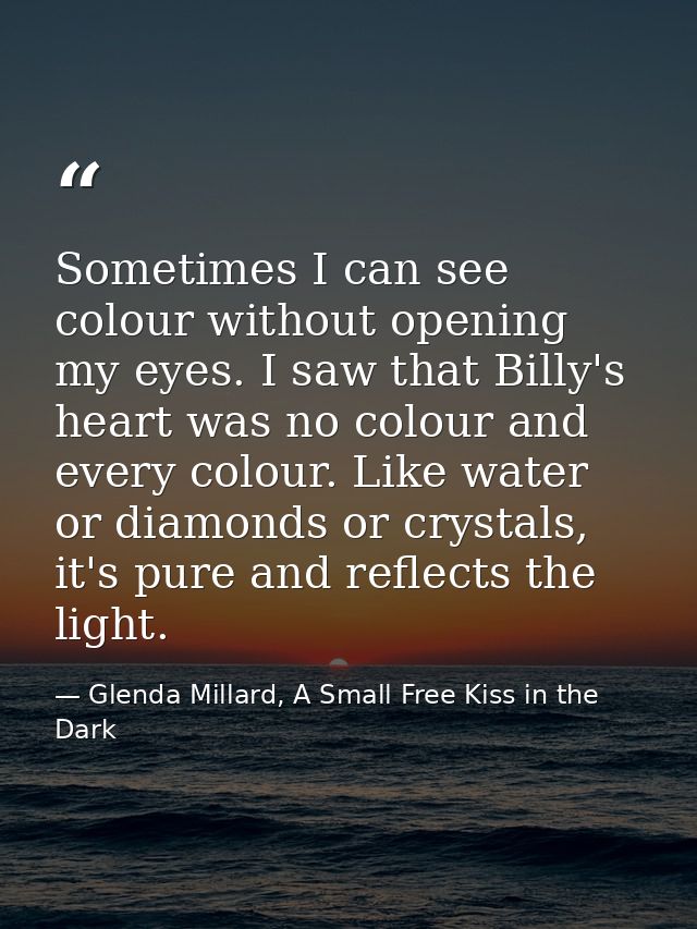 Sometimes I can see colour without opening my eyes. I saw that Billy's heart was no colour and every colour. Like water  — Glenda Millard, A Small Free Kiss in the Dark