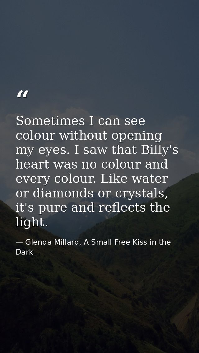 Sometimes I can see colour without opening my eyes. I saw that Billy's heart was no colour and every colour. Like water  — Glenda Millard, A Small Free Kiss in the Dark