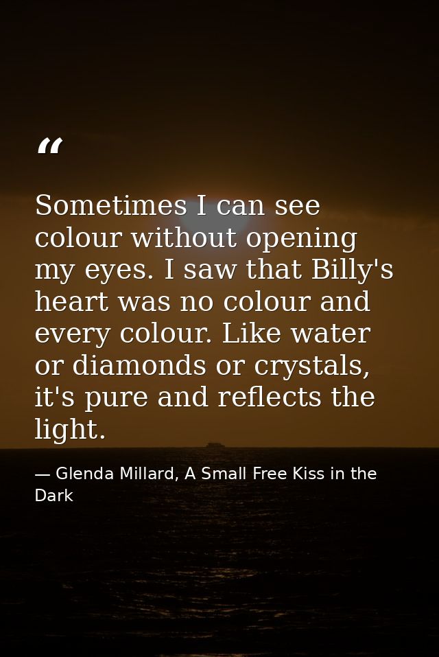 Sometimes I can see colour without opening my eyes. I saw that Billy's heart was no colour and every colour. Like water  — Glenda Millard, A Small Free Kiss in the Dark