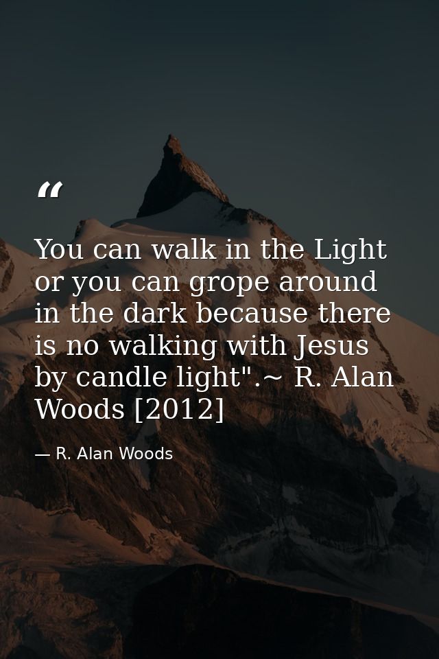You can walk in the Light or you can grope around in the dark because there is no walking with Jesus by candle light".~  — R. Alan Woods