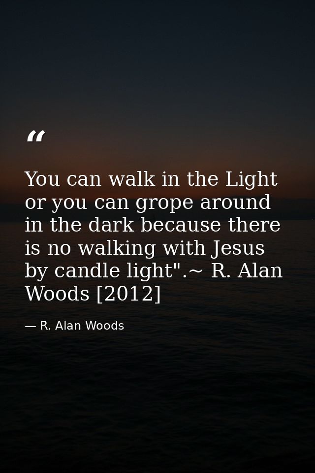 You can walk in the Light or you can grope around in the dark because there is no walking with Jesus by candle light".~  — R. Alan Woods