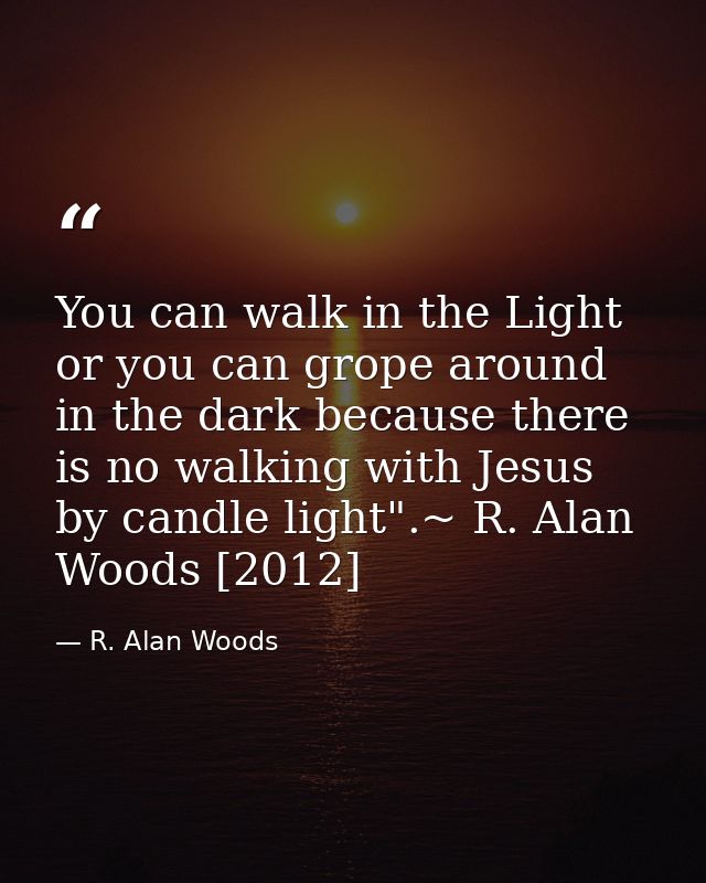 You can walk in the Light or you can grope around in the dark because there is no walking with Jesus by candle light".~  — R. Alan Woods