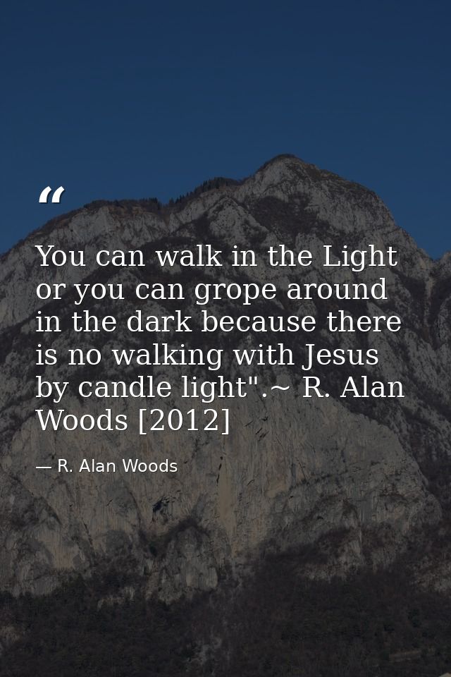 You can walk in the Light or you can grope around in the dark because there is no walking with Jesus by candle light".~  — R. Alan Woods