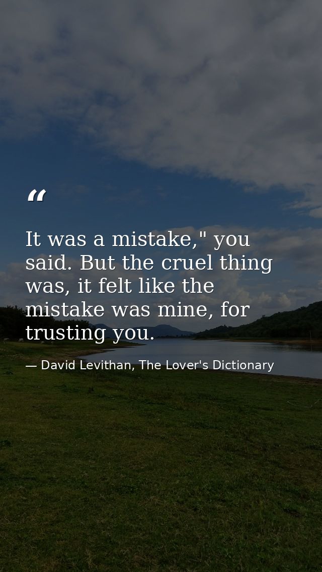 It was a mistake," you said. But the cruel thing was, it felt like the mistake was mine, for trusting you. — David Levithan, The Lover's Dictionary