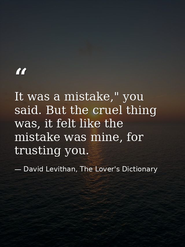 It was a mistake," you said. But the cruel thing was, it felt like the mistake was mine, for trusting you. — David Levithan, The Lover's Dictionary