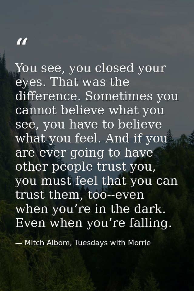 You see, you closed your eyes. That was the difference. Sometimes you cannot believe what you see, you have to believe w — Mitch Albom, Tuesdays with Morrie