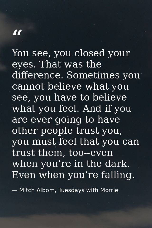 You see, you closed your eyes. That was the difference. Sometimes you cannot believe what you see, you have to believe w — Mitch Albom, Tuesdays with Morrie