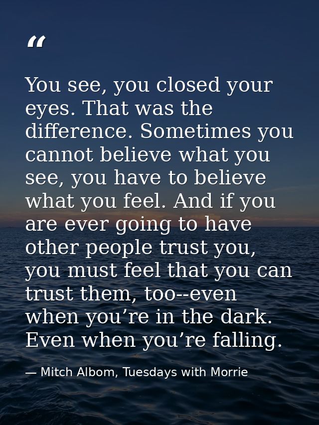 You see, you closed your eyes. That was the difference. Sometimes you cannot believe what you see, you have to believe w — Mitch Albom, Tuesdays with Morrie