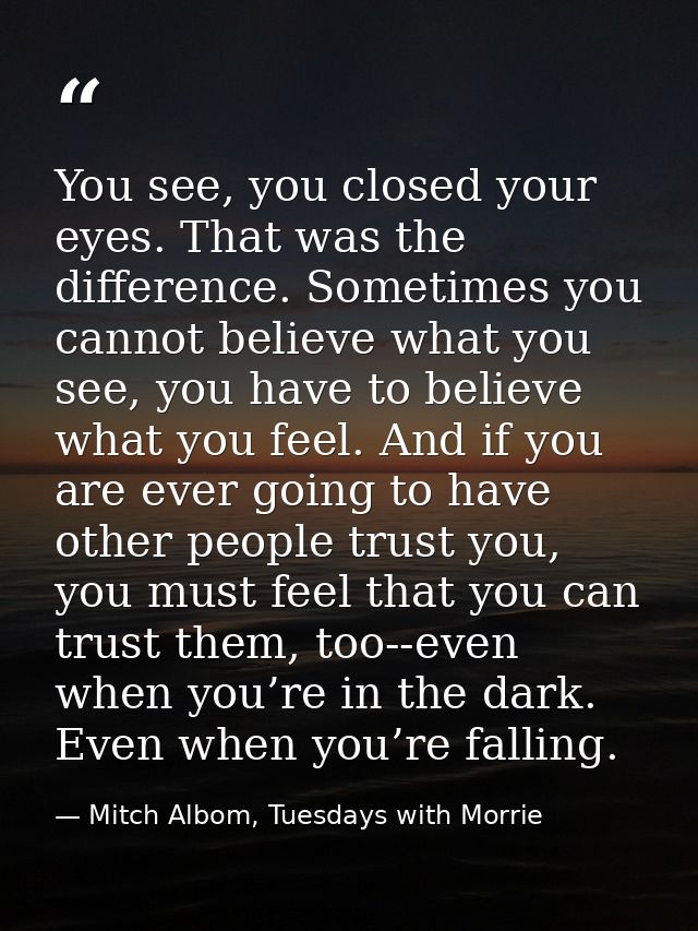 You see, you closed your eyes. That was the difference. Sometimes you cannot believe what you see, you have to believe w — Mitch Albom, Tuesdays with Morrie