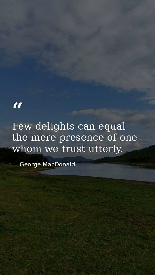 Few delights can equal the mere presence of one whom we trust utterly. — George MacDonald