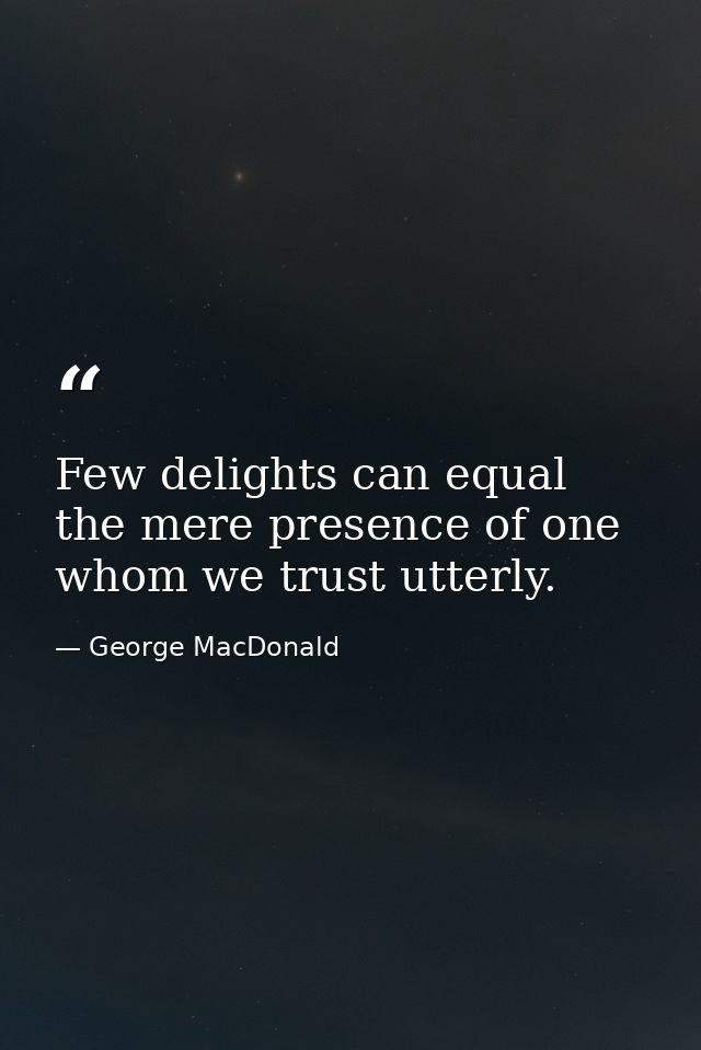 Few delights can equal the mere presence of one whom we trust utterly. — George MacDonald