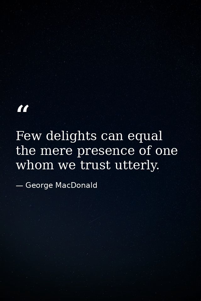 Few delights can equal the mere presence of one whom we trust utterly. — George MacDonald