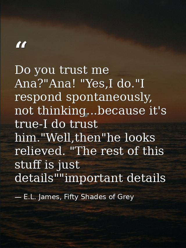 Do you trust me Ana?"Ana! "Yes,I do."I respond spontaneously, not thinking...because it's true-I do trust him."Well,then — E.L. James, Fifty Shades of Grey