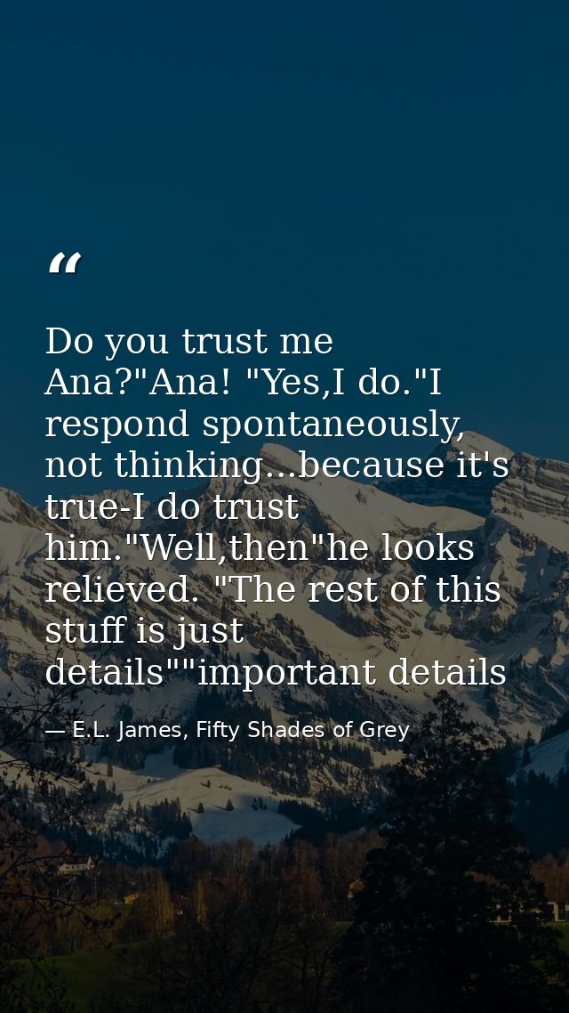 Do you trust me Ana?"Ana! "Yes,I do."I respond spontaneously, not thinking...because it's true-I do trust him."Well,then — E.L. James, Fifty Shades of Grey