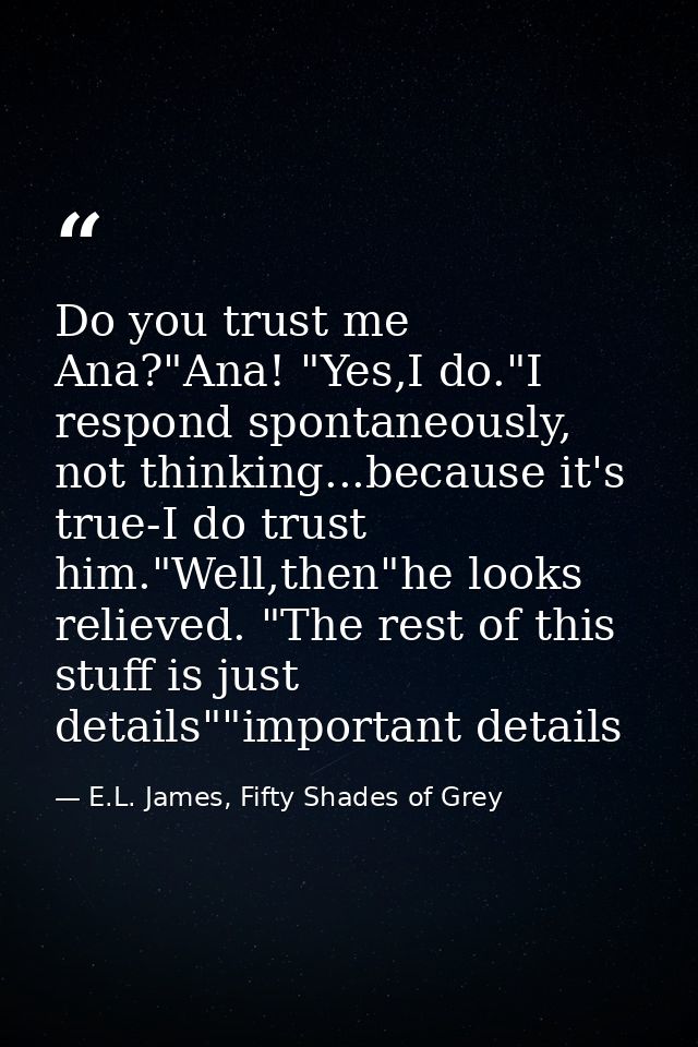 Do you trust me Ana?"Ana! "Yes,I do."I respond spontaneously, not thinking...because it's true-I do trust him."Well,then — E.L. James, Fifty Shades of Grey