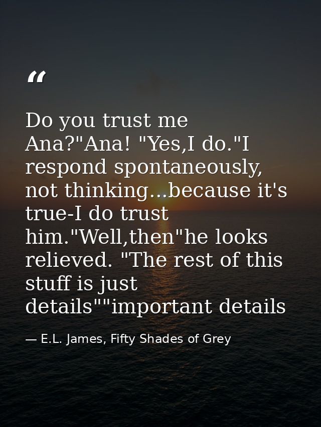 Do you trust me Ana?"Ana! "Yes,I do."I respond spontaneously, not thinking...because it's true-I do trust him."Well,then — E.L. James, Fifty Shades of Grey