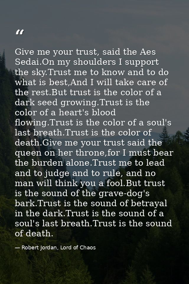 Give me your trust, said the Aes Sedai.On my shoulders I support the sky.Trust me to know and to do what is best,And I w — Robert Jordan, Lord of Chaos
