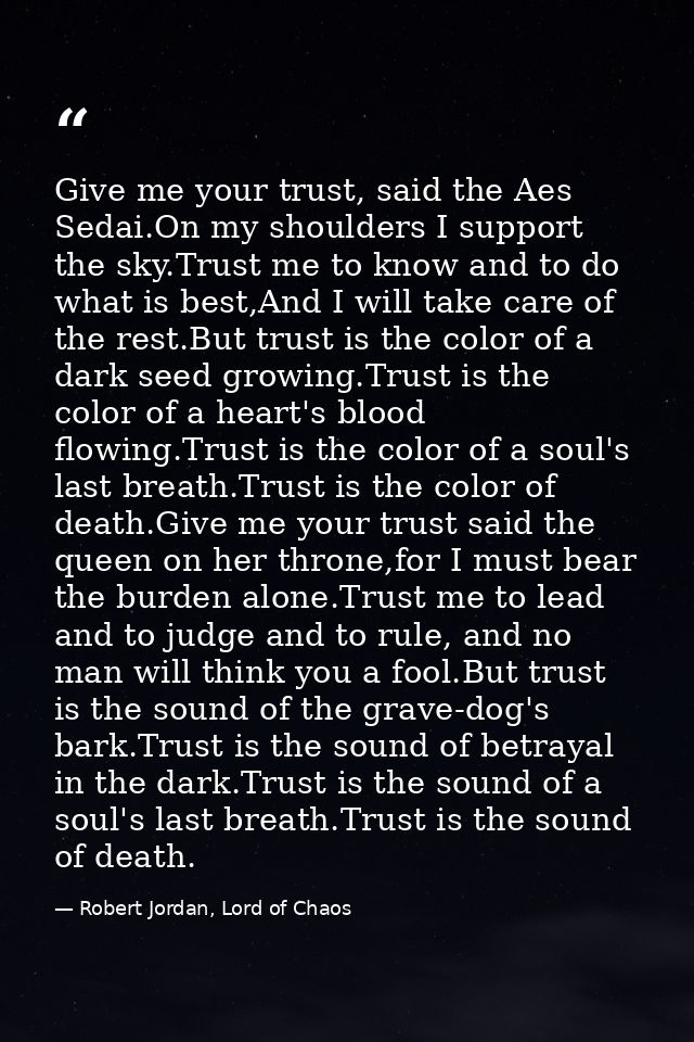 Give me your trust, said the Aes Sedai.On my shoulders I support the sky.Trust me to know and to do what is best,And I w — Robert Jordan, Lord of Chaos