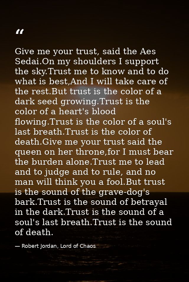 Give me your trust, said the Aes Sedai.On my shoulders I support the sky.Trust me to know and to do what is best,And I w — Robert Jordan, Lord of Chaos