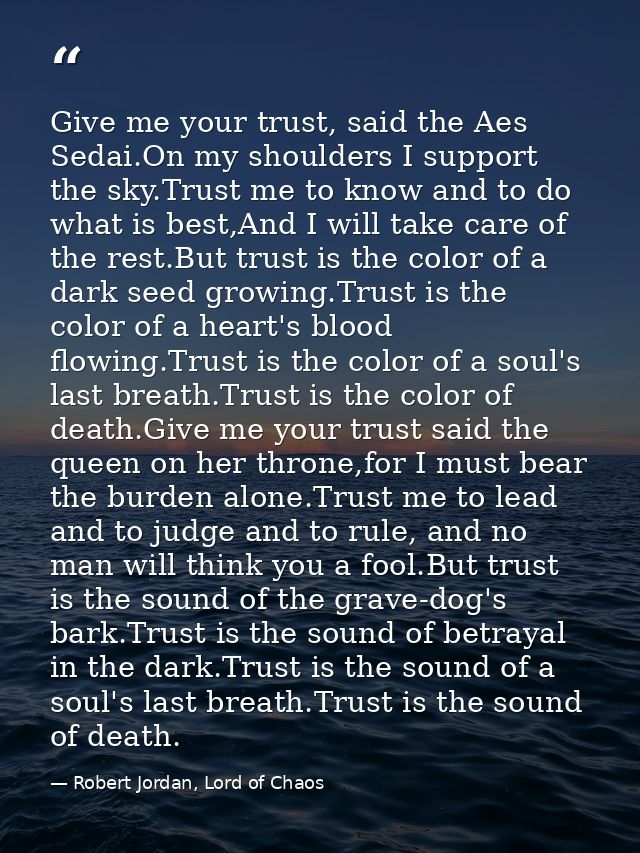 Give me your trust, said the Aes Sedai.On my shoulders I support the sky.Trust me to know and to do what is best,And I w — Robert Jordan, Lord of Chaos