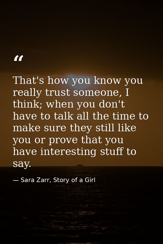 That's how you know you really trust someone, I think; when you don't have to talk all the time to make sure they still  — Sara Zarr, Story of a Girl
