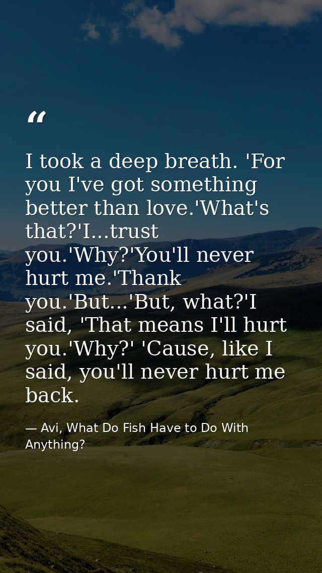 I took a deep breath. 'For you I've got something better than love.'What's that?'I...trust you.'Why?'You'll never hurt m — Avi, What Do Fish Have to Do With Anything?