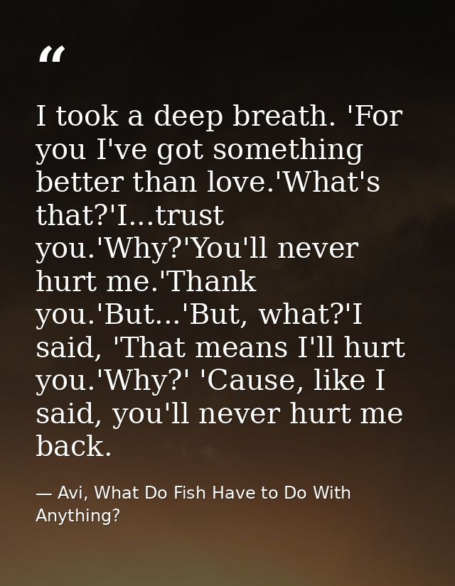 I took a deep breath. 'For you I've got something better than love.'What's that?'I...trust you.'Why?'You'll never hurt m — Avi, What Do Fish Have to Do With Anything?