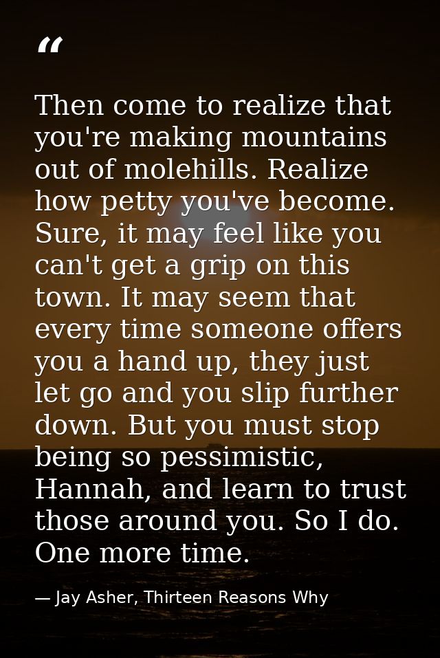 Then come to realize that you're making mountains out of molehills. Realize how petty you've become. Sure, it may feel l — Jay Asher, Thirteen Reasons Why