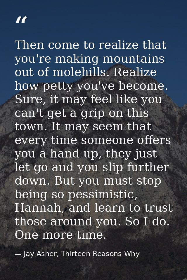 Then come to realize that you're making mountains out of molehills. Realize how petty you've become. Sure, it may feel l — Jay Asher, Thirteen Reasons Why