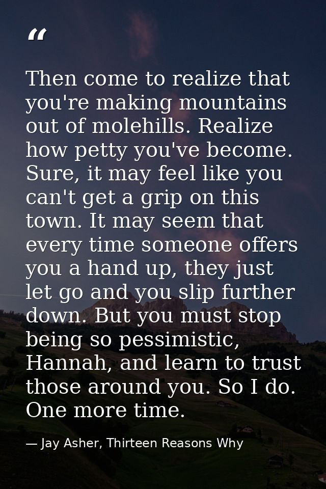 Then come to realize that you're making mountains out of molehills. Realize how petty you've become. Sure, it may feel l — Jay Asher, Thirteen Reasons Why