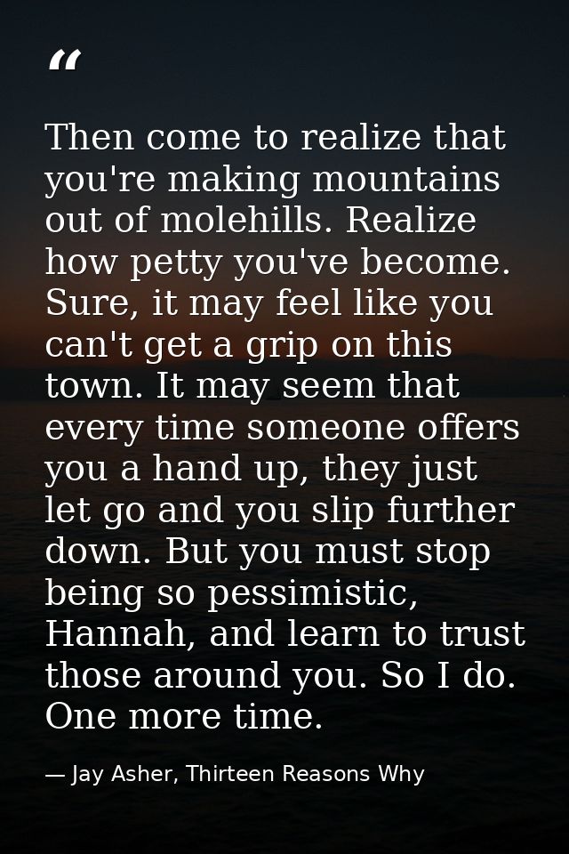Then come to realize that you're making mountains out of molehills. Realize how petty you've become. Sure, it may feel l — Jay Asher, Thirteen Reasons Why