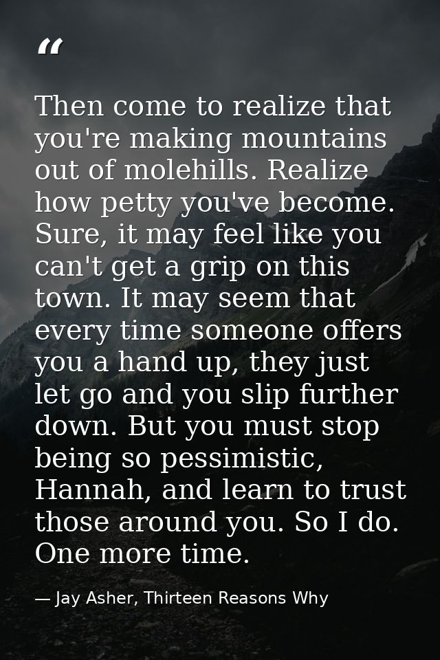 Then come to realize that you're making mountains out of molehills. Realize how petty you've become. Sure, it may feel l — Jay Asher, Thirteen Reasons Why