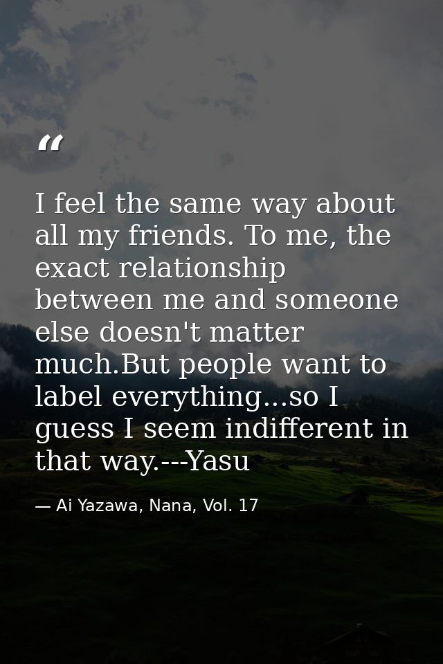 I feel the same way about all my friends. To me, the exact relationship between me and someone else doesn't matter much. — Ai Yazawa, Nana, Vol. 17